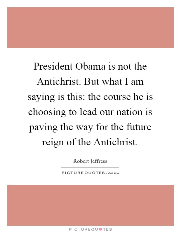 President Obama is not the Antichrist. But what I am saying is this: the course he is choosing to lead our nation is paving the way for the future reign of the Antichrist. Picture Quote #1
