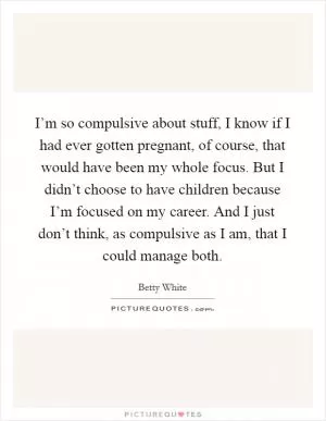 I’m so compulsive about stuff, I know if I had ever gotten pregnant, of course, that would have been my whole focus. But I didn’t choose to have children because I’m focused on my career. And I just don’t think, as compulsive as I am, that I could manage both Picture Quote #1