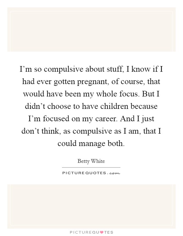 I'm so compulsive about stuff, I know if I had ever gotten pregnant, of course, that would have been my whole focus. But I didn't choose to have children because I'm focused on my career. And I just don't think, as compulsive as I am, that I could manage both. Picture Quote #1