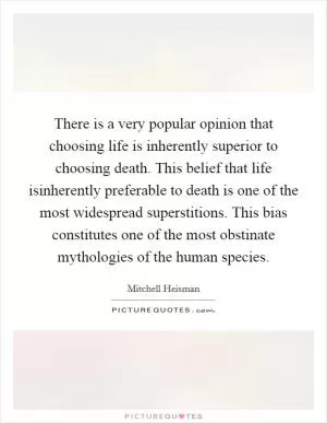 There is a very popular opinion that choosing life is inherently superior to choosing death. This belief that life isinherently preferable to death is one of the most widespread superstitions. This bias constitutes one of the most obstinate mythologies of the human species Picture Quote #1