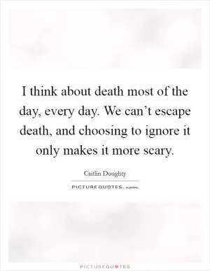 I think about death most of the day, every day. We can’t escape death, and choosing to ignore it only makes it more scary Picture Quote #1