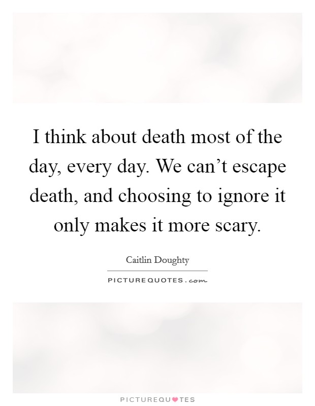 I think about death most of the day, every day. We can't escape death, and choosing to ignore it only makes it more scary. Picture Quote #1