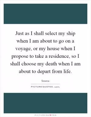 Just as I shall select my ship when I am about to go on a voyage, or my house when I propose to take a residence, so I shall choose my death when I am about to depart from life Picture Quote #1