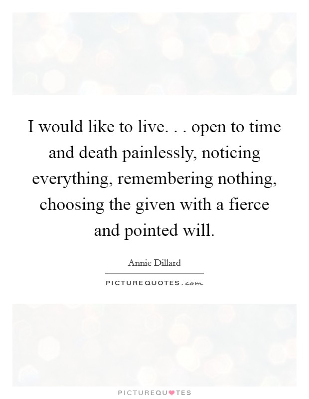 I would like to live. . . open to time and death painlessly, noticing everything, remembering nothing, choosing the given with a fierce and pointed will. Picture Quote #1