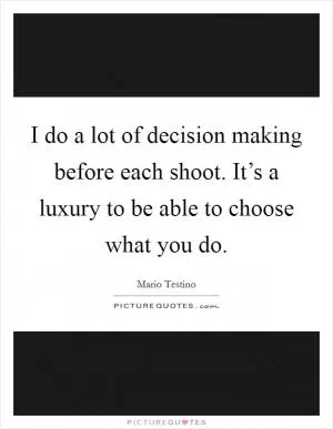 I do a lot of decision making before each shoot. It’s a luxury to be able to choose what you do Picture Quote #1