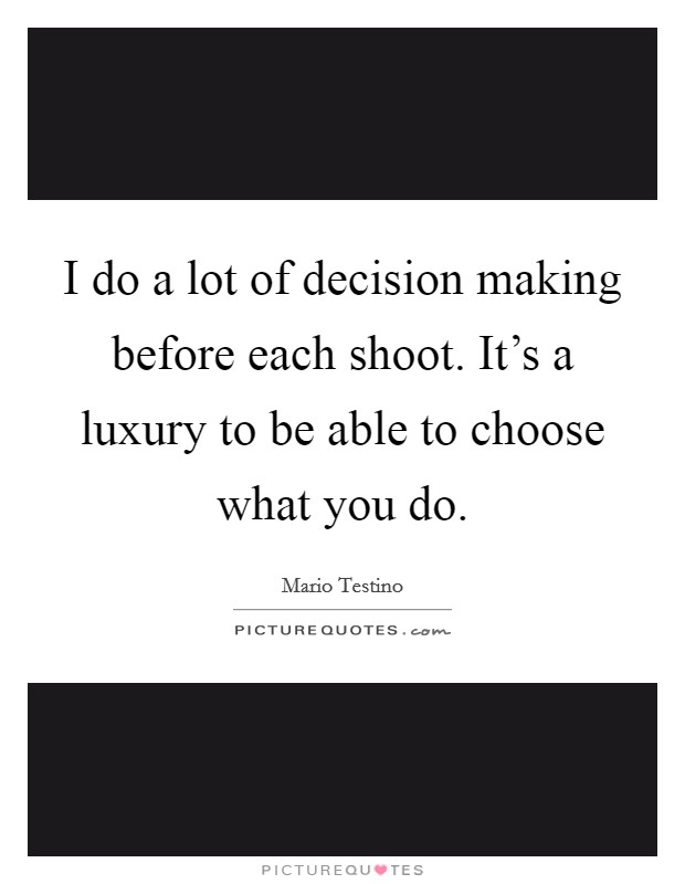 I do a lot of decision making before each shoot. It's a luxury to be able to choose what you do. Picture Quote #1