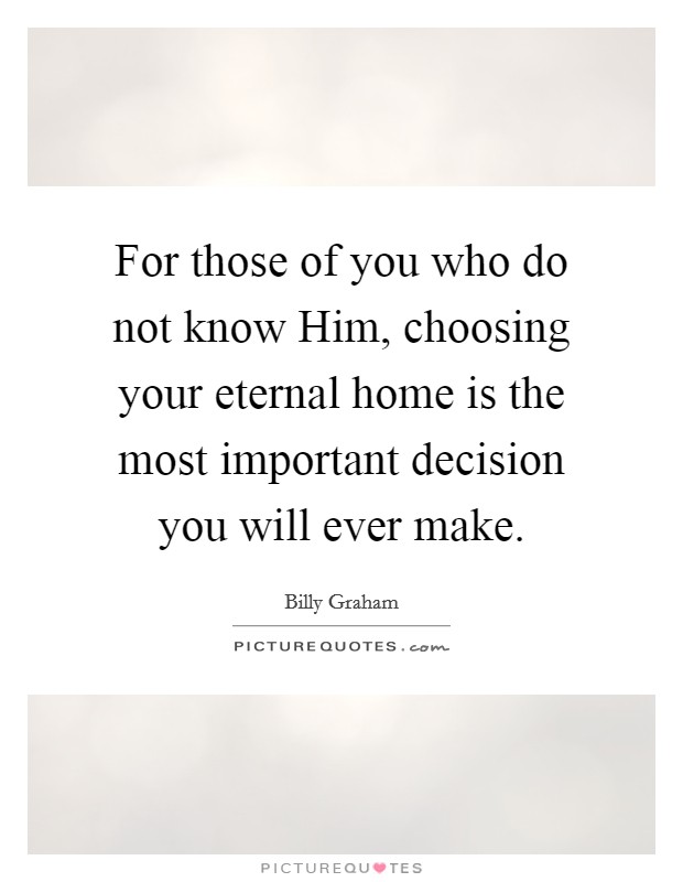 For those of you who do not know Him, choosing your eternal home is the most important decision you will ever make. Picture Quote #1