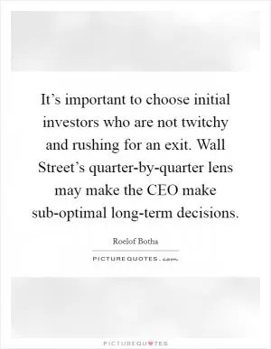 It’s important to choose initial investors who are not twitchy and rushing for an exit. Wall Street’s quarter-by-quarter lens may make the CEO make sub-optimal long-term decisions Picture Quote #1