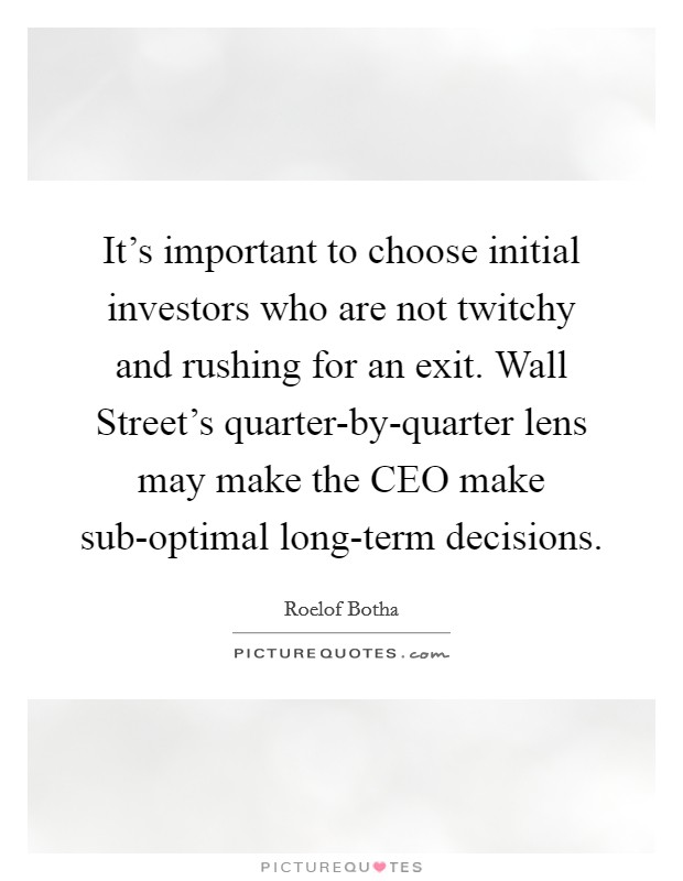 It's important to choose initial investors who are not twitchy and rushing for an exit. Wall Street's quarter-by-quarter lens may make the CEO make sub-optimal long-term decisions. Picture Quote #1