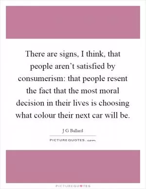 There are signs, I think, that people aren’t satisfied by consumerism: that people resent the fact that the most moral decision in their lives is choosing what colour their next car will be Picture Quote #1