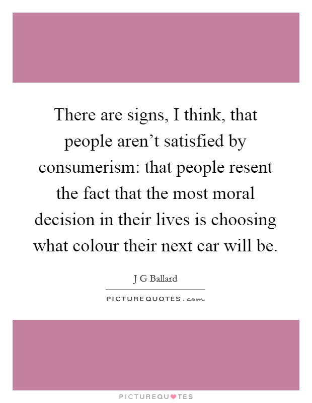 There are signs, I think, that people aren't satisfied by consumerism: that people resent the fact that the most moral decision in their lives is choosing what colour their next car will be. Picture Quote #1