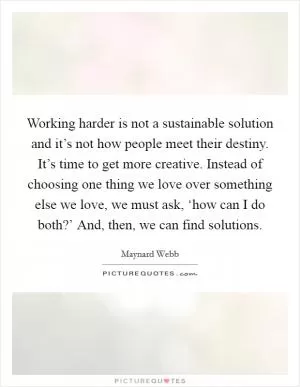 Working harder is not a sustainable solution and it’s not how people meet their destiny. It’s time to get more creative. Instead of choosing one thing we love over something else we love, we must ask, ‘how can I do both?’ And, then, we can find solutions Picture Quote #1
