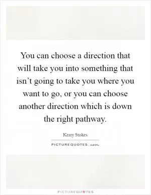 You can choose a direction that will take you into something that isn’t going to take you where you want to go, or you can choose another direction which is down the right pathway Picture Quote #1