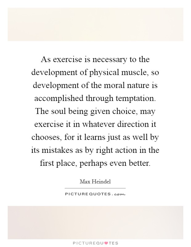 As exercise is necessary to the development of physical muscle, so development of the moral nature is accomplished through temptation. The soul being given choice, may exercise it in whatever direction it chooses, for it learns just as well by its mistakes as by right action in the first place, perhaps even better. Picture Quote #1