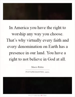In America you have the right to worship any way you choose. That’s why virtually every faith and every denomination on Earth has a presence in our land. You have a right to not believe in God at all Picture Quote #1