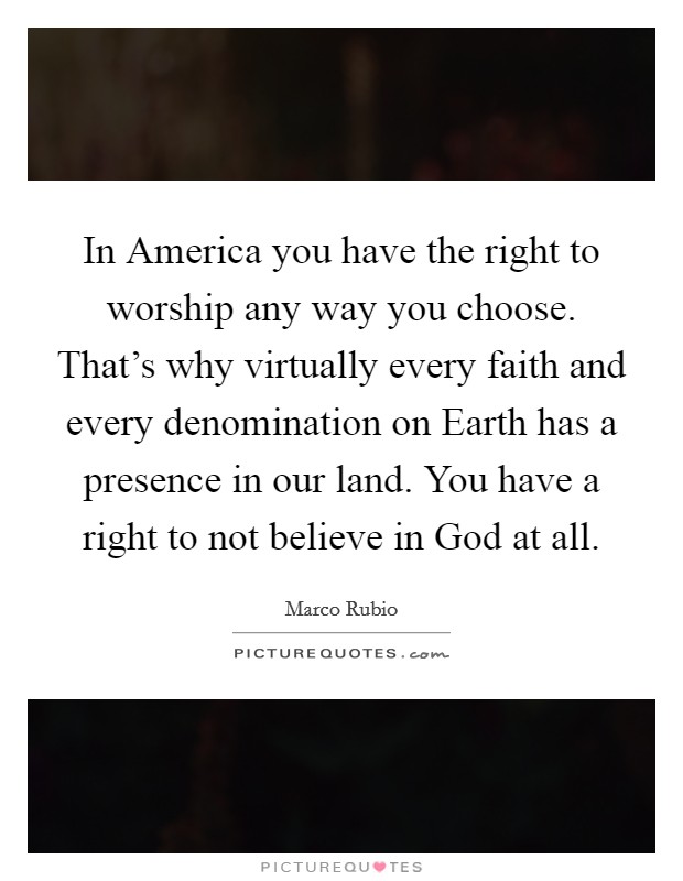 In America you have the right to worship any way you choose. That's why virtually every faith and every denomination on Earth has a presence in our land. You have a right to not believe in God at all. Picture Quote #1