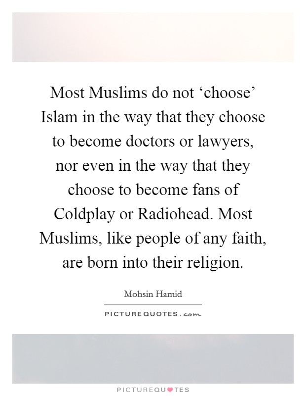 Most Muslims do not ‘choose' Islam in the way that they choose to become doctors or lawyers, nor even in the way that they choose to become fans of Coldplay or Radiohead. Most Muslims, like people of any faith, are born into their religion. Picture Quote #1