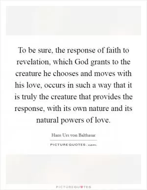 To be sure, the response of faith to revelation, which God grants to the creature he chooses and moves with his love, occurs in such a way that it is truly the creature that provides the response, with its own nature and its natural powers of love Picture Quote #1