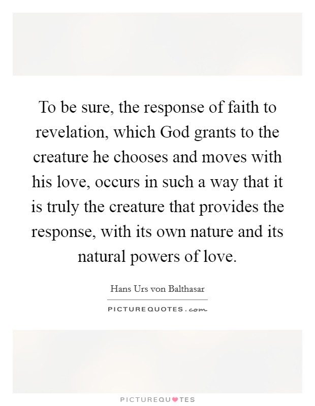 To be sure, the response of faith to revelation, which God grants to the creature he chooses and moves with his love, occurs in such a way that it is truly the creature that provides the response, with its own nature and its natural powers of love. Picture Quote #1