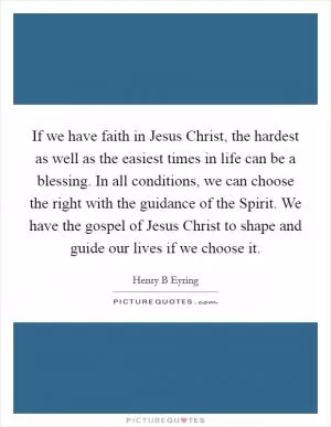 If we have faith in Jesus Christ, the hardest as well as the easiest times in life can be a blessing. In all conditions, we can choose the right with the guidance of the Spirit. We have the gospel of Jesus Christ to shape and guide our lives if we choose it Picture Quote #1
