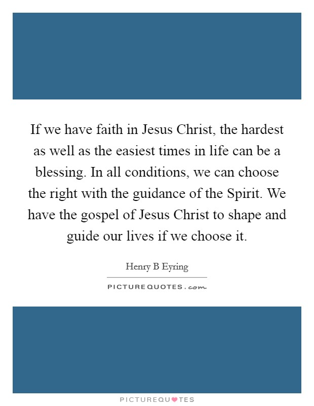 If we have faith in Jesus Christ, the hardest as well as the easiest times in life can be a blessing. In all conditions, we can choose the right with the guidance of the Spirit. We have the gospel of Jesus Christ to shape and guide our lives if we choose it. Picture Quote #1