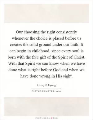 Our choosing the right consistently whenever the choice is placed before us creates the solid ground under our faith. It can begin in childhood, since every soul is born with the free gift of the Spirit of Christ. With that Spirit we can know when we have done what is right before God and when we have done wrong in His sight Picture Quote #1