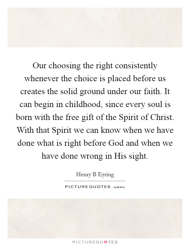 Our choosing the right consistently whenever the choice is placed before us creates the solid ground under our faith. It can begin in childhood, since every soul is born with the free gift of the Spirit of Christ. With that Spirit we can know when we have done what is right before God and when we have done wrong in His sight. Picture Quote #1