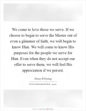 We come to love those we serve. If we choose to begin to serve the Master out of even a glimmer of faith, we will begin to know Him. We will come to know His purposes for the people we serve for Him. Even when they do not accept our offer to serve them, we will feel His appreciation if we persist Picture Quote #1
