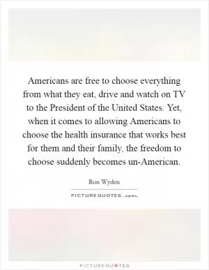 Americans are free to choose everything from what they eat, drive and watch on TV to the President of the United States. Yet, when it comes to allowing Americans to choose the health insurance that works best for them and their family, the freedom to choose suddenly becomes un-American Picture Quote #1