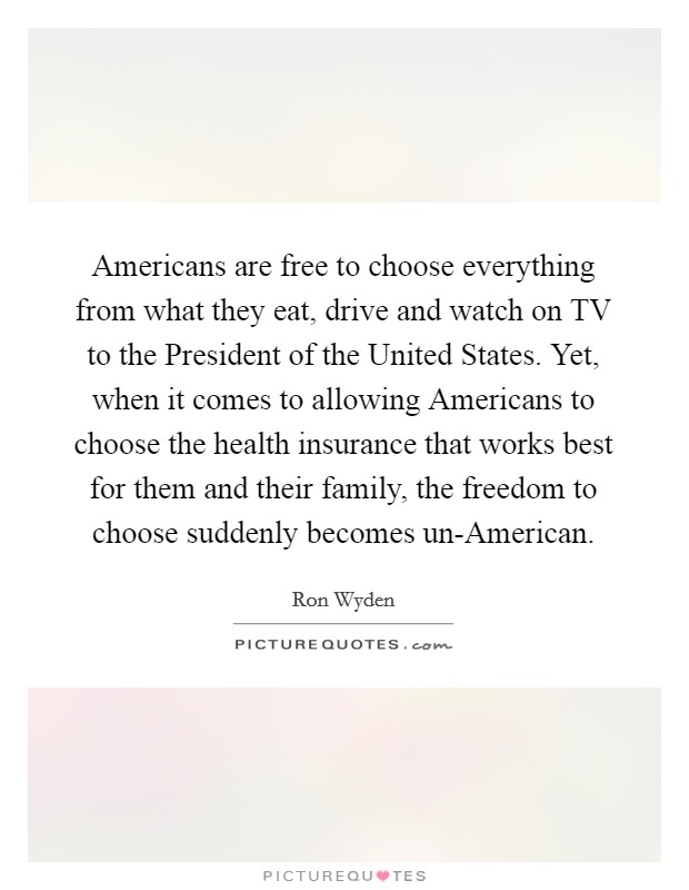 Americans are free to choose everything from what they eat, drive and watch on TV to the President of the United States. Yet, when it comes to allowing Americans to choose the health insurance that works best for them and their family, the freedom to choose suddenly becomes un-American. Picture Quote #1