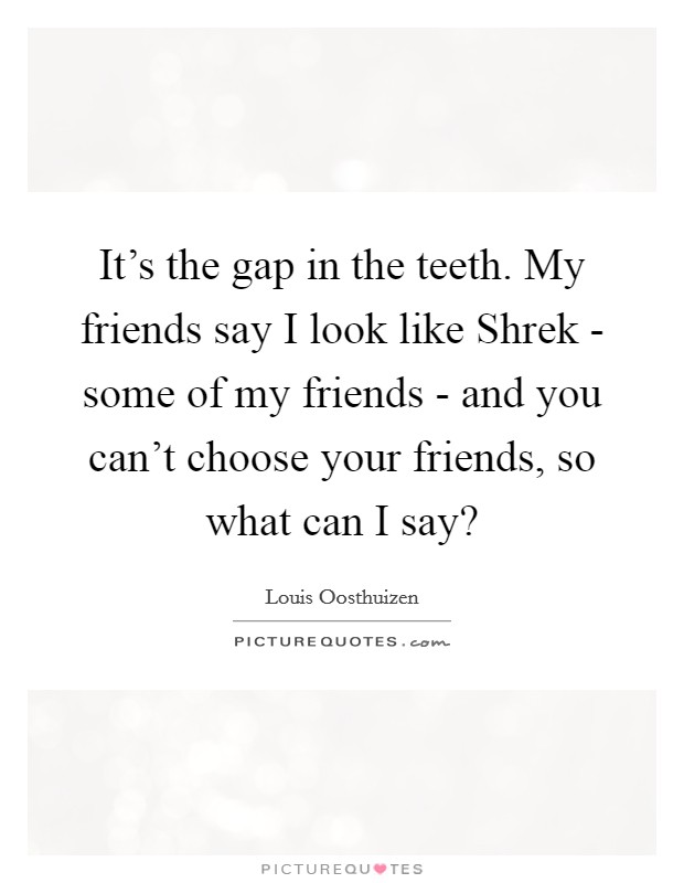 It's the gap in the teeth. My friends say I look like Shrek - some of my friends - and you can't choose your friends, so what can I say? Picture Quote #1