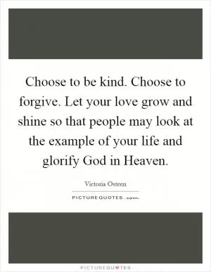 Choose to be kind. Choose to forgive. Let your love grow and shine so that people may look at the example of your life and glorify God in Heaven Picture Quote #1