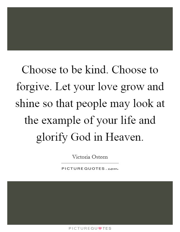 Choose to be kind. Choose to forgive. Let your love grow and shine so that people may look at the example of your life and glorify God in Heaven. Picture Quote #1