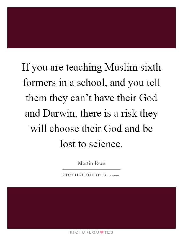If you are teaching Muslim sixth formers in a school, and you tell them they can't have their God and Darwin, there is a risk they will choose their God and be lost to science. Picture Quote #1