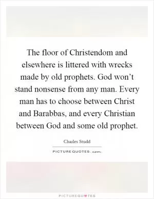 The floor of Christendom and elsewhere is littered with wrecks made by old prophets. God won’t stand nonsense from any man. Every man has to choose between Christ and Barabbas, and every Christian between God and some old prophet Picture Quote #1