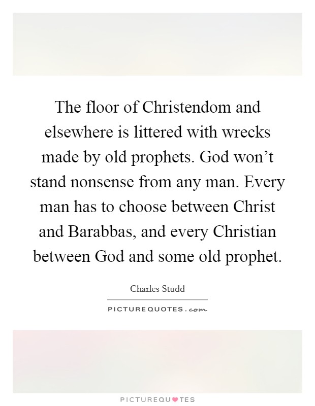 The floor of Christendom and elsewhere is littered with wrecks made by old prophets. God won't stand nonsense from any man. Every man has to choose between Christ and Barabbas, and every Christian between God and some old prophet. Picture Quote #1
