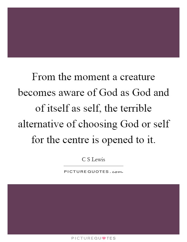 From the moment a creature becomes aware of God as God and of itself as self, the terrible alternative of choosing God or self for the centre is opened to it. Picture Quote #1