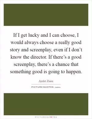 If I get lucky and I can choose, I would always choose a really good story and screenplay, even if I don’t know the director. If there’s a good screenplay, there’s a chance that something good is going to happen Picture Quote #1