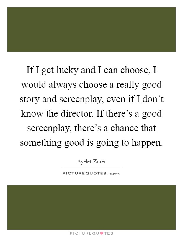 If I get lucky and I can choose, I would always choose a really good story and screenplay, even if I don't know the director. If there's a good screenplay, there's a chance that something good is going to happen. Picture Quote #1