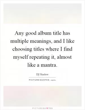 Any good album title has multiple meanings, and I like choosing titles where I find myself repeating it, almost like a mantra Picture Quote #1