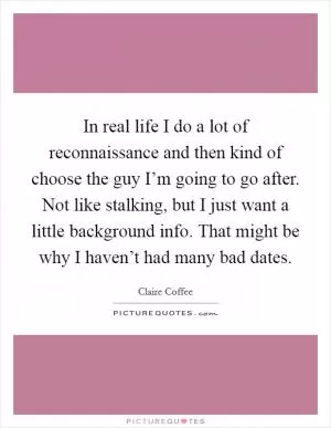 In real life I do a lot of reconnaissance and then kind of choose the guy I’m going to go after. Not like stalking, but I just want a little background info. That might be why I haven’t had many bad dates Picture Quote #1