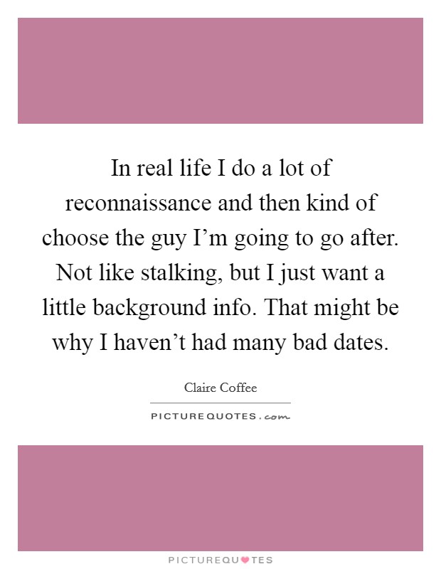 In real life I do a lot of reconnaissance and then kind of choose the guy I'm going to go after. Not like stalking, but I just want a little background info. That might be why I haven't had many bad dates. Picture Quote #1