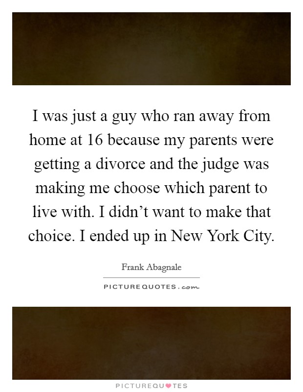 I was just a guy who ran away from home at 16 because my parents were getting a divorce and the judge was making me choose which parent to live with. I didn't want to make that choice. I ended up in New York City. Picture Quote #1