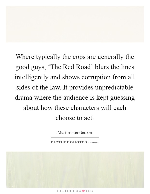 Where typically the cops are generally the good guys, ‘The Red Road' blurs the lines intelligently and shows corruption from all sides of the law. It provides unpredictable drama where the audience is kept guessing about how these characters will each choose to act. Picture Quote #1