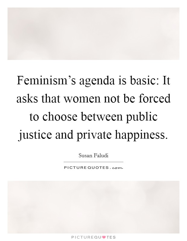 Feminism's agenda is basic: It asks that women not be forced to choose between public justice and private happiness. Picture Quote #1