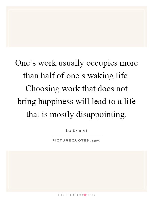 One's work usually occupies more than half of one's waking life. Choosing work that does not bring happiness will lead to a life that is mostly disappointing. Picture Quote #1