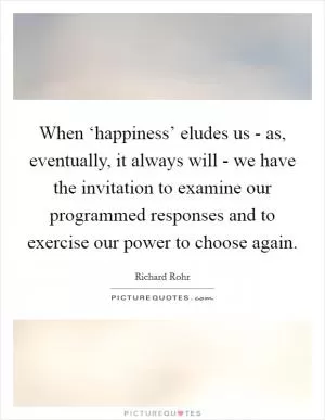 When ‘happiness’ eludes us - as, eventually, it always will - we have the invitation to examine our programmed responses and to exercise our power to choose again Picture Quote #1