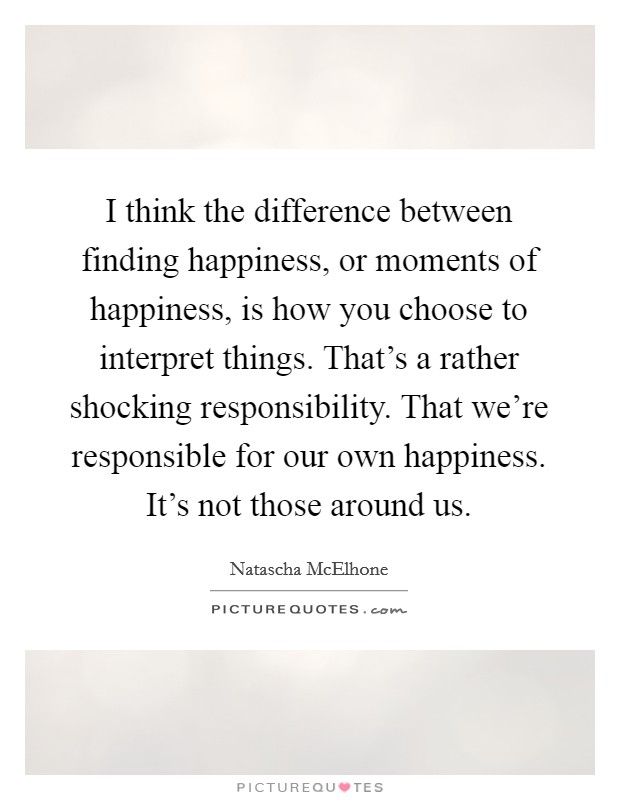 I think the difference between finding happiness, or moments of happiness, is how you choose to interpret things. That's a rather shocking responsibility. That we're responsible for our own happiness. It's not those around us. Picture Quote #1