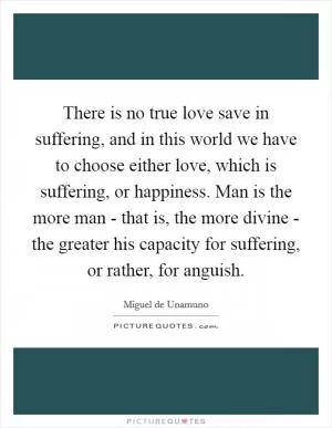 There is no true love save in suffering, and in this world we have to choose either love, which is suffering, or happiness. Man is the more man - that is, the more divine - the greater his capacity for suffering, or rather, for anguish Picture Quote #1
