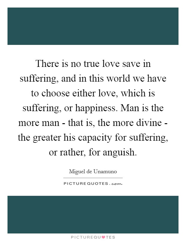 There is no true love save in suffering, and in this world we have to choose either love, which is suffering, or happiness. Man is the more man - that is, the more divine - the greater his capacity for suffering, or rather, for anguish. Picture Quote #1